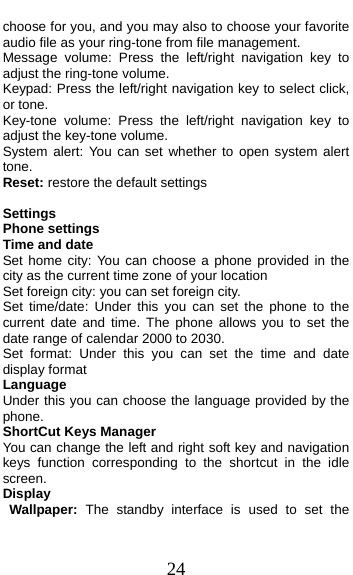  24 choose for you, and you may also to choose your favorite audio file as your ring-tone from file management. Message volume: Press the left/right navigation key to adjust the ring-tone volume. Keypad: Press the left/right navigation key to select click, or tone.   Key-tone volume: Press the left/right navigation key to adjust the key-tone volume. System alert: You can set whether to open system alert tone. Reset: restore the default settings  Settings                                          Phone settings Time and date Set home city: You can choose a phone provided in the city as the current time zone of your location Set foreign city: you can set foreign city. Set time/date: Under this you can set the phone to the current date and time. The phone allows you to set the date range of calendar 2000 to 2030. Set format: Under this you can set the time and date display format Language   Under this you can choose the language provided by the phone. ShortCut Keys Manager You can change the left and right soft key and navigation keys function corresponding to the shortcut in the idle screen. Display Wallpaper: The standby interface is used to set the 