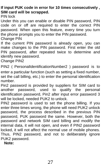  27 If input PUK code in error for 10 times consecutively , SIM card will be scrapped. PIN lock Under this you can enable or disable PIN password, PIN code on or off are required to enter the correct PIN password. When open this feature, every time you turn the phone prompts you to enter the PIN password. Change PIN If the current PIN password is already open, you can make changes to the PIN password. First enter the old PIN password, after repeated twice to determine and identify new password. Change PIN2 PIN2（PersonalIdentificationNumber2 ）password is to enter a particular function (such as setting a fixed number, set the call billing, etc.) to enter the personal identification number. Pin2 password is provided by suppliers for SIM card to another password, used to qualify the personal identification password, Pin2 after input error password 3 will be locked, needed PUK2 to unlock. PIN2 password is used to set the phone billing. If you enter three times wrong, the phone will need PUK2 unlock password, the process described in the previous PIN password, PUK password the same. However, both the password and network SIM card billing and modify the internal data, it will not open, and even if PIN2 password locked, it will not affect the normal use of mobile phones. Thus, PIN2 password, and not to deliberately ignore PUK2 password. Note:  