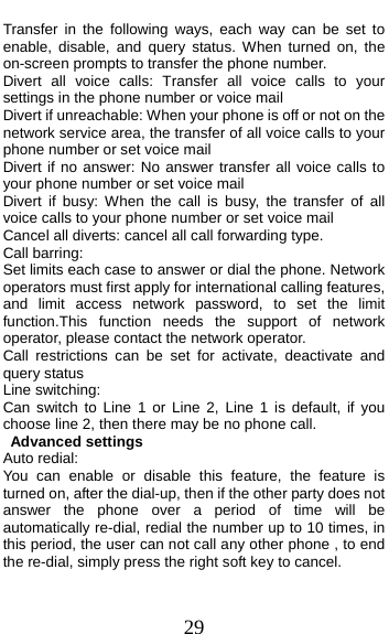  29 Transfer in the following ways, each way can be set to enable, disable, and query status. When turned on, the on-screen prompts to transfer the phone number. Divert all voice calls: Transfer all voice calls to your settings in the phone number or voice mail   Divert if unreachable: When your phone is off or not on the network service area, the transfer of all voice calls to your phone number or set voice mail Divert if no answer: No answer transfer all voice calls to your phone number or set voice mail Divert if busy: When the call is busy, the transfer of all voice calls to your phone number or set voice mail Cancel all diverts: cancel all call forwarding type. Call barring: Set limits each case to answer or dial the phone. Network operators must first apply for international calling features, and limit access network password, to set the limit function.This function needs the support of network operator, please contact the network operator.   Call restrictions can be set for activate, deactivate and query status Line switching: Can switch to Line 1 or Line 2, Line 1 is default, if you choose line 2, then there may be no phone call. Advanced settings Auto redial: You can enable or disable this feature, the feature is turned on, after the dial-up, then if the other party does not answer the phone over a period of time will be automatically re-dial, redial the number up to 10 times, in this period, the user can not call any other phone , to end the re-dial, simply press the right soft key to cancel. 