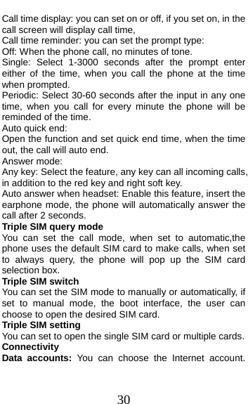  30 Call time display: you can set on or off, if you set on, in the call screen will display call time,   Call time reminder: you can set the prompt type:   Off: When the phone call, no minutes of tone.   Single: Select 1-3000 seconds after the prompt enter either of the time, when you call the phone at the time when prompted.   Periodic: Select 30-60 seconds after the input in any one time, when you call for every minute the phone will be reminded of the time. Auto quick end: Open the function and set quick end time, when the time out, the call will auto end. Answer mode: Any key: Select the feature, any key can all incoming calls,   in addition to the red key and right soft key. Auto answer when headset: Enable this feature, insert the earphone mode, the phone will automatically answer the call after 2 seconds. Triple SIM query mode You can set the call mode, when set to automatic,the phone uses the default SIM card to make calls, when set to always query, the phone will pop up the SIM card selection box. Triple SIM switch You can set the SIM mode to manually or automatically, if set to manual mode, the boot interface, the user can choose to open the desired SIM card.   Triple SIM setting You can set to open the single SIM card or multiple cards. Connectivity Data accounts: You can choose the Internet account. 