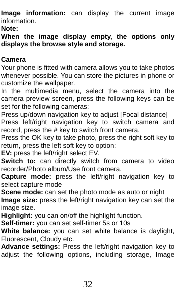  32 Image information: can display the current image information. Note:  When the image display empty, the options only displays the browse style and storage.  Camera Your phone is fitted with camera allows you to take photos whenever possible. You can store the pictures in phone or customize the wallpaper. In the multimedia menu, select the camera into the camera preview screen, press the following keys can be set for the following cameras: Press up/down navigation key to adjust [Focal distance] Press left/right navigation key to switch camera and record, press the # key to switch front camera. Press the OK key to take photo, press the right soft key to return, press the left soft key to option: EV: press the left/right select EV. Switch to: can directly switch from camera to video recorder/Photo album/Use front camera. Capture mode: press the left/right navigation key to select capture mode   Scene mode: can set the photo mode as auto or night Image size: press the left/right navigation key can set the image size. Highlight: you can on/off the highlight function. Self-timer: you can set self-timer 5s or 10s White balance: you can set white balance is daylight, Fluorescent, Cloudy etc. Advance settings: Press the left/right navigation key to adjust the following options, including storage, Image 