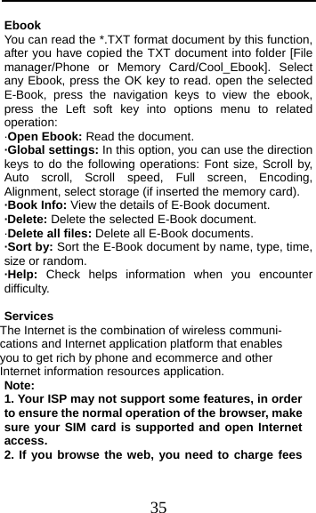  35 Ebook  You can read the *.TXT format document by this function, after you have copied the TXT document into folder [File manager/Phone or Memory Card/Cool_Ebook]. Select any Ebook, press the OK key to read. open the selected E-Book, press the navigation keys to view the ebook, press the Left soft key into options menu to related operation: ·Open Ebook: Read the document. ·Global settings: In this option, you can use the direction keys to do the following operations: Font size, Scroll by, Auto scroll, Scroll speed, Full screen, Encoding, Alignment, select storage (if inserted the memory card). ·Book Info: View the details of E-Book document. ·Delete: Delete the selected E-Book document. ·Delete all files: Delete all E-Book documents. ·Sort by: Sort the E-Book document by name, type, time, size or random. ·Help:  Check helps information when you encounter difficulty.  Services The Internet is the combination of wireless communi- cations and Internet application platform that enables you to get rich by phone and ecommerce and other Internet information resources application. Note: 1. Your ISP may not support some features, in order to ensure the normal operation of the browser, make sure your SIM card is supported and open Internet access. 2. If you browse the web, you need to charge fees 