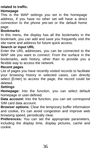 36 related to traffic. Homepage This is the WAP settings you set in the homepage address, if you have no other set will have a direct connection to the phone pre-set or the default home page. Bookmarks In this menu, the display has all the bookmarks in the     bookmark, you can add and save you frequently visit the site name and address for future quick access. Search or input URL Enter the URL addresses, you can be connected to the WAP site you want to connect. From the surface in the bookmarks, web history, other than to provide you a flexible way to access the network. Recent pages List of pages you have recently visited records to facilitate your browsing history in selected cases, can directly select [Enter] to access the page, the record could be deleted. Settings Homepage:  Into the function, you can select default homepage or user-defined. Data account: Into the function, you can set correspond SIM card data account. Browser options: Clear the temporary buffer information and cookie, it’s can avoid congestion and improve web browsing speed, periodically clear. Preferences: You can set the appropriate parameters, including the display time, display pictures, cache and cookie.  