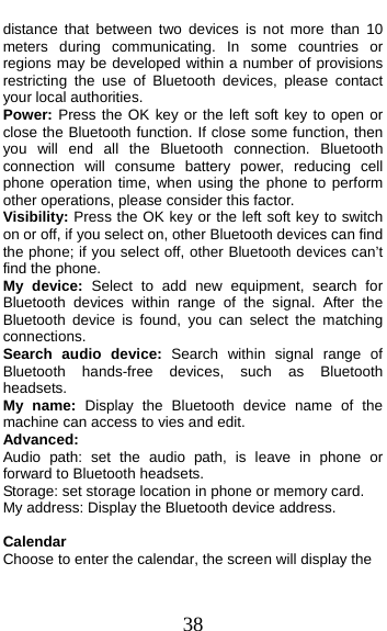  38 distance that between two devices is not more than 10 meters during communicating. In some countries or regions may be developed within a number of provisions restricting the use of Bluetooth devices, please contact your local authorities.   Power: Press the OK key or the left soft key to open or close the Bluetooth function. If close some function, then you will end all the Bluetooth connection. Bluetooth connection will consume battery power, reducing cell phone operation time, when using the phone to perform other operations, please consider this factor. Visibility: Press the OK key or the left soft key to switch on or off, if you select on, other Bluetooth devices can find the phone; if you select off, other Bluetooth devices can’t find the phone. My device: Select to add new equipment, search for Bluetooth devices within range of the signal. After the Bluetooth device is found, you can select the matching connections. Search audio device: Search within signal range of Bluetooth hands-free devices, such as Bluetooth headsets. My name: Display the Bluetooth device name of the machine can access to vies and edit. Advanced: Audio path: set the audio path, is leave in phone or forward to Bluetooth headsets. Storage: set storage location in phone or memory card. My address: Display the Bluetooth device address.  Calendar Choose to enter the calendar, the screen will display the 