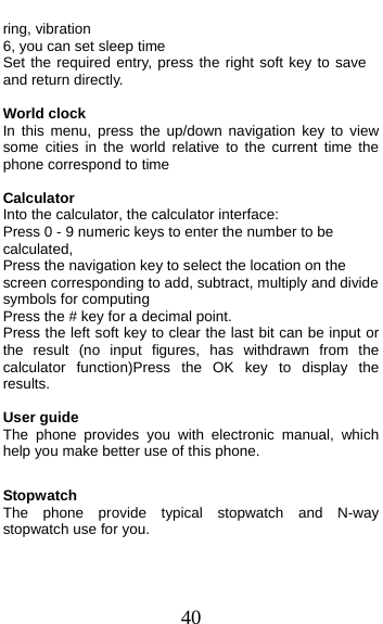  40 ring, vibration 6, you can set sleep time Set the required entry, press the right soft key to save and return directly.  World clock In this menu, press the up/down navigation key to view some cities in the world relative to the current time the phone correspond to time  Calculator Into the calculator, the calculator interface: Press 0 - 9 numeric keys to enter the number to be calculated, Press the navigation key to select the location on the screen corresponding to add, subtract, multiply and divide symbols for computing Press the # key for a decimal point. Press the left soft key to clear the last bit can be input or the result (no input figures, has withdrawn from the calculator function)Press the OK key to display the results.  User guide The phone provides you with electronic manual, which help you make better use of this phone.  Stopwatch The phone provide typical stopwatch and N-way stopwatch use for you.  