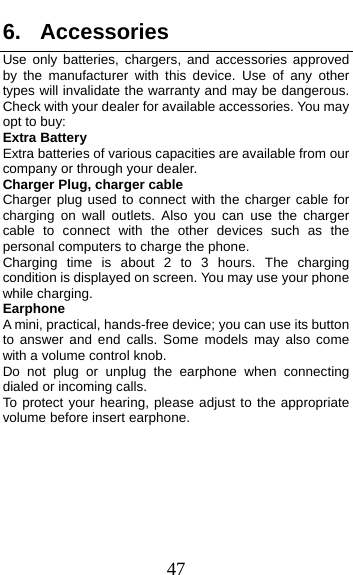  47 6. Accessories Use only batteries, chargers, and accessories approved by the manufacturer with this device. Use of any other types will invalidate the warranty and may be dangerous. Check with your dealer for available accessories. You may opt to buy: Extra Battery Extra batteries of various capacities are available from our company or through your dealer. Charger Plug, charger cable Charger plug used to connect with the charger cable for charging on wall outlets. Also you can use the charger cable to connect with the other devices such as the personal computers to charge the phone.     Charging time is about 2 to 3 hours. The charging condition is displayed on screen. You may use your phone while charging. Earphone A mini, practical, hands-free device; you can use its button to answer and end calls. Some models may also come with a volume control knob.   Do not plug or unplug the earphone when connecting dialed or incoming calls. To protect your hearing, please adjust to the appropriate volume before insert earphone.      