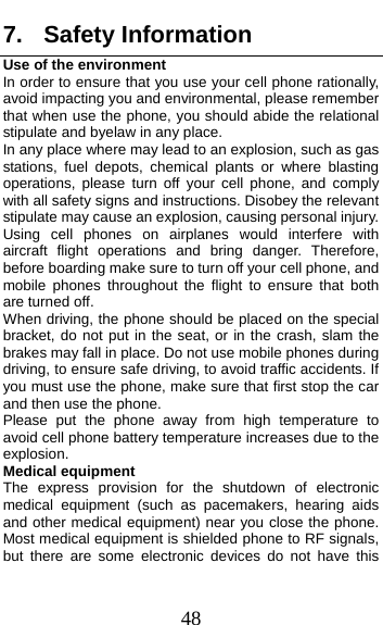  48 7. Safety Information Use of the environment In order to ensure that you use your cell phone rationally, avoid impacting you and environmental, please remember that when use the phone, you should abide the relational stipulate and byelaw in any place.   In any place where may lead to an explosion, such as gas stations, fuel depots, chemical plants or where blasting operations, please turn off your cell phone, and comply with all safety signs and instructions. Disobey the relevant stipulate may cause an explosion, causing personal injury.   Using cell phones on airplanes would interfere with aircraft flight operations and bring danger. Therefore, before boarding make sure to turn off your cell phone, and mobile phones throughout the flight to ensure that both are turned off.   When driving, the phone should be placed on the special bracket, do not put in the seat, or in the crash, slam the brakes may fall in place. Do not use mobile phones during driving, to ensure safe driving, to avoid traffic accidents. If you must use the phone, make sure that first stop the car and then use the phone.   Please put the phone away from high temperature to avoid cell phone battery temperature increases due to the explosion. Medical equipment The express provision for the shutdown of electronic medical equipment (such as pacemakers, hearing aids and other medical equipment) near you close the phone. Most medical equipment is shielded phone to RF signals, but there are some electronic devices do not have this 