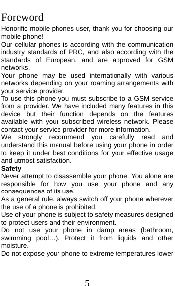  5 Foreword Honorific mobile phones user, thank you for choosing our mobile phone! Our cellular phones is according with the communication industry standards of PRC, and also according with the standards of European, and are approved for GSM networks. Your phone may be used internationally with various networks depending on your roaming arrangements with your service provider. To use this phone you must subscribe to a GSM service from a provider. We have included many features in this device but their function depends on the features available with your subscribed wireless network. Please contact your service provider for more information. We strongly recommend you carefully read and understand this manual before using your phone in order to keep it under best conditions for your effective usage and utmost satisfaction. Safety Never attempt to disassemble your phone. You alone are responsible for how you use your phone and any consequences of its use. As a general rule, always switch off your phone wherever the use of a phone is prohibited. Use of your phone is subject to safety measures designed to protect users and their environment. Do not use your phone in damp areas (bathroom, swimming pool…). Protect it from liquids and other moisture. Do not expose your phone to extreme temperatures lower 