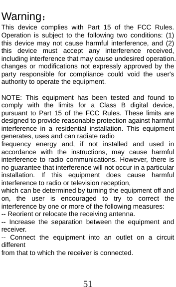  51 Warning： This device complies with Part 15 of the FCC Rules. Operation is subject to the following two conditions: (1) this device may not cause harmful interference, and (2) this device must accept any interference received, including interference that may cause undesired operation. changes or modifications not expressly approved by the party responsible for compliance could void the user&apos;s authority to operate the equipment.  NOTE: This equipment has been tested and found to comply with the limits for a Class B digital device, pursuant to Part 15 of the FCC Rules. These limits are designed to provide reasonable protection against harmful interference in a residential installation. This equipment generates, uses and can radiate radio frequency energy and, if not installed and used in accordance with the instructions, may cause harmful interference to radio communications. However, there is no guarantee that interference will not occur in a particular installation. If this equipment does cause harmful interference to radio or television reception, which can be determined by turning the equipment off and on, the user is encouraged to try to correct the interference by one or more of the following measures: -- Reorient or relocate the receiving antenna. -- Increase the separation between the equipment and receiver. -- Connect the equipment into an outlet on a circuit different from that to which the receiver is connected. 