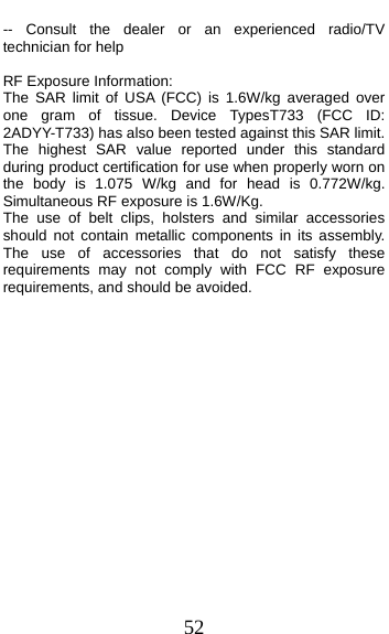  52 -- Consult the dealer or an experienced radio/TV technician for help  RF Exposure Information:   The SAR limit of USA (FCC) is 1.6W/kg averaged over one gram of tissue. Device TypesT733 (FCC ID: 2ADYY-T733) has also been tested against this SAR limit. The highest SAR value reported under this standard during product certification for use when properly worn on the body is 1.075 W/kg and for head is 0.772W/kg. Simultaneous RF exposure is 1.6W/Kg. The use of belt clips, holsters and similar accessories should not contain metallic components in its assembly. The use of accessories that do not satisfy these requirements may not comply with FCC RF exposure requirements, and should be avoided. 