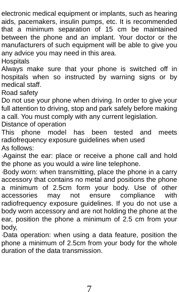  7 electronic medical equipment or implants, such as hearing aids, pacemakers, insulin pumps, etc. It is recommended that a minimum separation of 15 cm be maintained between the phone and an implant. Your doctor or the manufacturers of such equipment will be able to give you any advice you may need in this area.   Hospitals Always make sure that your phone is switched off in hospitals when so instructed by warning signs or by medical staff.   Road safety Do not use your phone when driving. In order to give your full attention to driving, stop and park safely before making a call. You must comply with any current legislation. Distance of operation This phone model has been tested and meets radiofrequency exposure guidelines when used   As follows: ·Against the ear: place or receive a phone call and hold the phone as you would a wire line telephone. ·Body worn: when transmitting, place the phone in a carry accessory that contains no metal and positions the phone a minimum of 2.5cm form your body. Use of other accessories may not ensure compliance with radiofrequency exposure guidelines. If you do not use a body worn accessory and are not holding the phone at the ear, position the phone a minimum of 2.5 cm from your body, ·Data operation: when using a data feature, position the phone a minimum of 2.5cm from your body for the whole duration of the data transmission. 