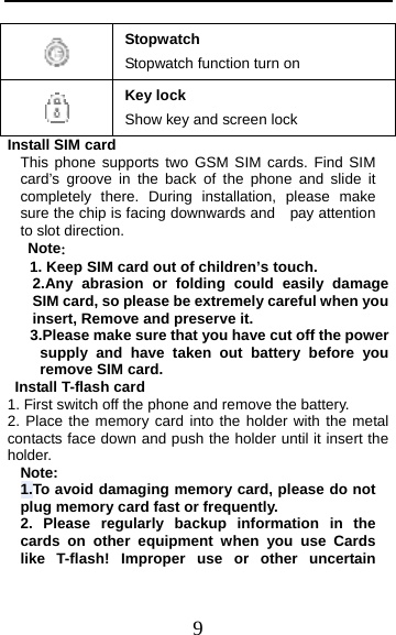  9  Stopwatch Stopwatch function turn on  Key lock Show key and screen lock Install SIM card   This phone supports two GSM SIM cards. Find SIM card’s groove in the back of the phone and slide it completely there. During installation, please make sure the chip is facing downwards and    pay attention to slot direction. Note：  1. Keep SIM card out of children’s touch. 2.Any abrasion or folding could easily damage SIM card, so please be extremely careful when you insert, Remove and preserve it. 3.Please make sure that you have cut off the power supply and have taken out battery before you remove SIM card.  Install T-flash card 1. First switch off the phone and remove the battery. 2. Place the memory card into the holder with the metal contacts face down and push the holder until it insert the holder. Note: 1.To avoid damaging memory card, please do not plug memory card fast or frequently. 2. Please regularly backup information in the cards on other equipment when you use Cards like T-flash! Improper use or other uncertain 