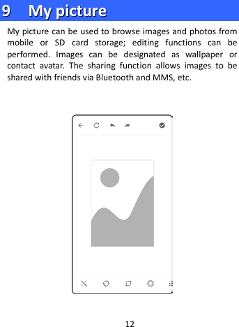  99    MMyy  ppiiccttuurree        My picture can be used to browse images and photos from mobile or SD card storage; editing functions can be performed. Images can be designated as wallpaper or contact avatar. The sharing function allows images to be shared with friends via Bluetooth and MMS, etc.      12 