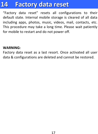  1144    FFaaccttoorryy  ddaattaa  rreesseett  “Factory data reset”  resets all configurations to their default state. Internal mobile storage is cleared of all data including apps, photos, music, videos, mail, contacts, etc. This procedure may take a long time. Please wait patiently for mobile to restart and do not power off.   WARNING:   Factory data reset as a last resort. Once activated all user data &amp; configurations are deleted and cannot be restored.               17 