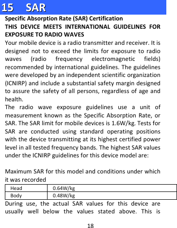  1155    SSAARR  Specific Absorption Rate (SAR) Certification   THIS DEVICE MEETS INTERNATIONAL GUIDELINES FOR EXPOSURE TO RADIO WAVES Your mobile device is a radio transmitter and receiver. It is designed not to exceed the limits for exposure to radio waves (radio frequency electromagnetic fields) recommended by international guidelines. The guidelines were developed by an independent scientific organization (ICNIRP) and include a substantial safety margin designed to assure the safety of all persons, regardless of age and health. The radio wave exposure guidelines use a unit of measurement known as the Specific Absorption Rate, or SAR. The SAR limit for mobile devices is 1.6W/kg. Tests for SAR are conducted using standard operating positions with the device transmitting at its highest certified power level in all tested frequency bands. The highest SAR values under the ICNIRP guidelines for this device model are:  Maximum SAR for this model and conditions under which it was recorded Head 0.64W/kg Body 0.48W/kg During use, the actual SAR values for this device are usually well below the values stated above. This is 18 