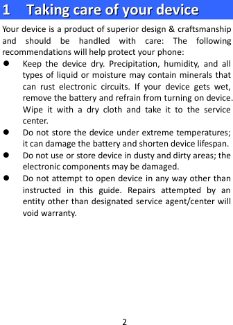  11    TTaakkiinngg  ccaarree  ooff  yyoouurr  ddeevviiccee  Your device is a product of superior design &amp; craftsmanship and should be handled with care: The following recommendations will help protect your phone:  Keep  the  device dry. Precipitation, humidity, and all types of liquid or moisture may contain minerals that can  rust electronic circuits. If your device gets wet, remove the battery and refrain from turning on device. Wipe it with a  dry cloth and take it to the service center.  Do not store the device under extreme temperatures; it can damage the battery and shorten device lifespan.  Do not use or store device in dusty and dirty areas; the electronic components may be damaged.  Do not attempt to open device in any way other than instructed in this guide. Repairs attempted by an entity other than designated service agent/center will void warranty.       2 