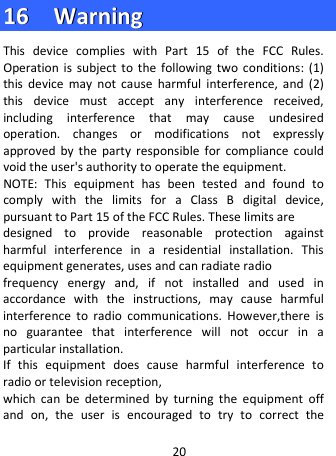  1166    WWaarrnniinngg  This device complies with Part 15 of the FCC Rules. Operation is subject to the following two conditions: (1) this device may not cause harmful interference, and (2) this device must accept any interference received, including interference that may cause undesired operation. changes or modifications not expressly approved by the party responsible for compliance could void the user&apos;s authority to operate the equipment. NOTE: This equipment has been tested and found to comply with the limits for a Class B digital device, pursuant to Part 15 of the FCC Rules. These limits are designed to provide reasonable protection against harmful interference in a residential installation. This equipment generates, uses and can radiate radio frequency energy and, if not installed and used in accordance with the instructions, may cause harmful interference to radio communications. However,there is no guarantee that interference will not occur in a particular installation. If this equipment does cause harmful interference to radio or television reception, which can be determined by turning the equipment off and on, the user is encouraged to try to correct the 20 