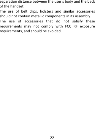  separation distance between the user&apos;s body and the back of the handset. The use of belt clips, holsters and similar accessories should not contain metallic components in its assembly.   The use of accessories that do not satisfy these requirements may not comply with FCC RF exposure requirements, and should be avoided.    22 