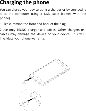 ChargingCharging thethe phonephoneYouYou cancan chargecharge youryour devicedevice usingusing aachargercharger oror byby connectingconnectingitit toto thethe computercomputer usingusing aaUSBUSB cablecable (comes(comes withwith thethephone).phone).1.1.PleasePlease remindremind thethe frontfront andand backback ofof thethe plugplug2.2.UUsese oonlynly TECNOTECNO chargercharger andand cables.cables. OtherOther chargerschargers ororcablescables maymay damagedamage thethe devicedevice oror youryour device.device. ThisThis willwillinvalidateinvalidate youryour phonephone warranty.warranty.