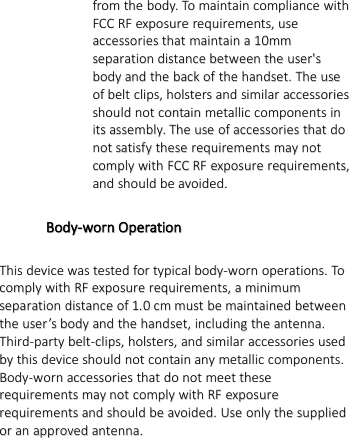 fromfrom thethe body.body. ToTo maintainmaintain compliancecompliance withwithFCCFCC RFRF exposureexposure requirements,requirements, useuseaccessoriesaccessories thatthat maintainmaintain aa1100mmmmseparationseparation distancedistance betweenbetween thethe user&apos;suser&apos;sbodybody andand thethe backback ofof thethe handset.handset. TheThe useuseofof beltbelt clips,clips, holstersholsters andand similarsimilar accessoriesaccessoriesshouldshould notnot containcontain metallicmetallic componentscomponents ininitsits assembly.assembly. TheThe useuse ofof accessoriesaccessories thatthat dodonotnot satisfysatisfy thesethese requirementsrequirements maymay notnotcomplycomply withwith FCCFCC RFRF exposureexposure requirements,requirements,andand shouldshould bebe avoided.avoided.Body-wornBody-worn OperationOperationThisThis devicedevice waswas testedtested forfor typicaltypical body-wornbody-worn operations.operations. ToTocomplycomply withwith RFRF exposureexposure requirements,requirements, aaminimumminimumseparationseparation distancedistance ofof 1.1.00cmcm mustmust bebe maintainedmaintained betweenbetweenthethe useruser’’ssbodybody andand thethe handset,handset, includingincluding thethe antenna.antenna.Third-partyThird-party belt-clips,belt-clips, holsters,holsters, andand similarsimilar accessoriesaccessories usedusedbyby thisthis devicedevice shouldshould notnot containcontain anyany metallicmetallic components.components.Body-wornBody-worn accessoriesaccessories thatthat dodo notnot meetmeet thesetheserequirementsrequirements maymay notnot complycomply withwith RFRF exposureexposurerequirementsrequirements andand shouldshould bebe avoided.avoided. UseUse onlyonly thethe suppliedsuppliedoror anan approvedapproved antenna.antenna.