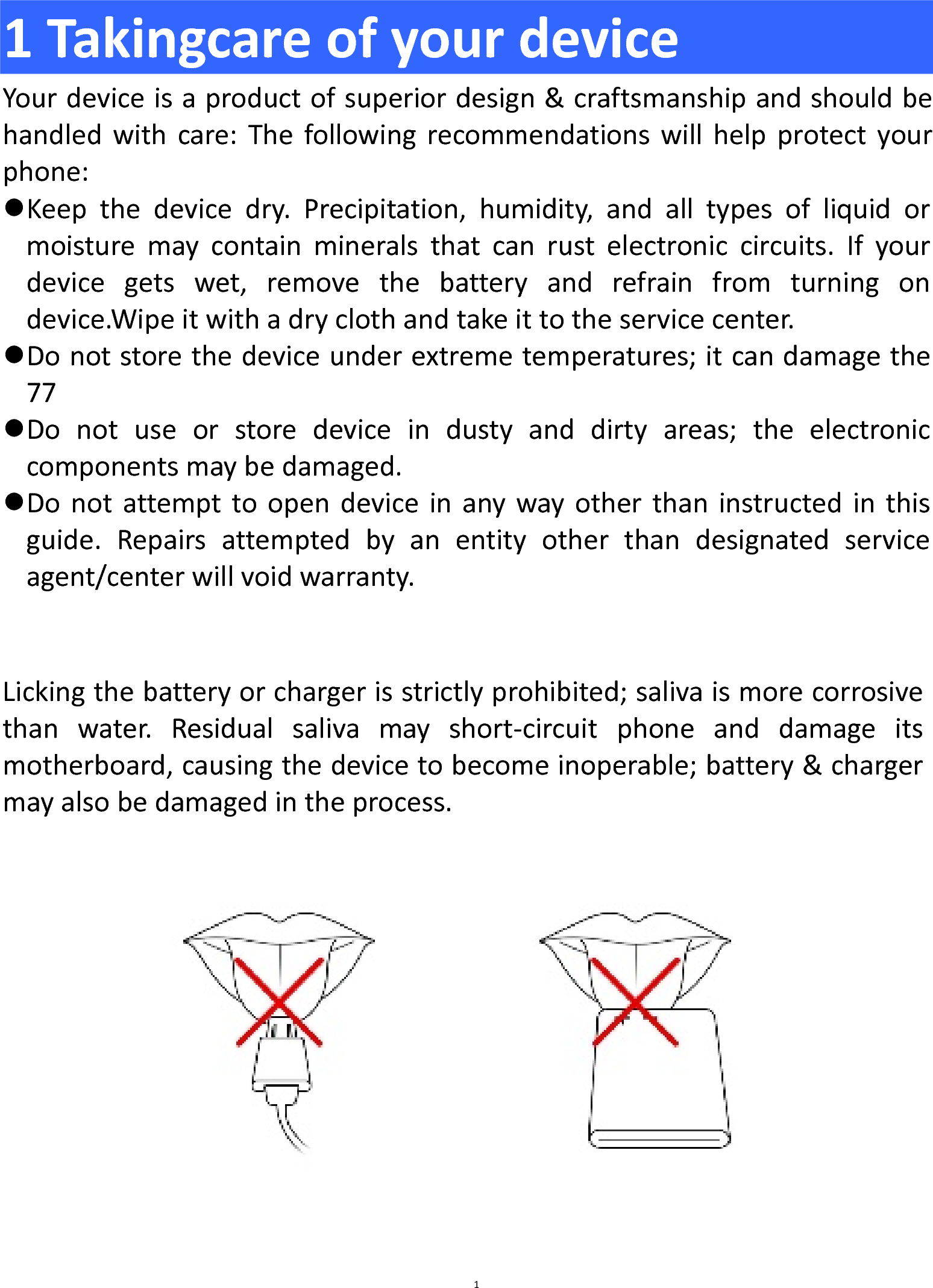  1 Takingcare of your device Your device is a product of superior design &amp; craftsmanship and should be handled with care: The following recommendations will help protect your phone:  Keep  the  device dry. Precipitation, humidity, and all types of liquid or moisture  may  contain minerals that can  rust electronic circuits. If your device gets wet, remove the battery and refrain from turning on device.Wipe it with a dry cloth and take it to the service center.  Do not store the device under extreme temperatures; it can damage the 77  Do not use or store device in dusty and dirty areas; the electronic components may be damaged.  Do not attempt to open device in any way other than instructed in this guide. Repairs attempted by an entity other than designated service agent/center will void warranty.   Licking the battery or charger is strictly prohibited; saliva is more corrosive than water. Residual saliva may short-circuit  phone and damage its motherboard, causing the device to become inoperable; battery &amp; charger may also be damaged in the process.   1 