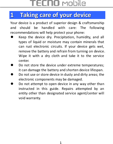  1 11    TTaakkiinngg  ccaarree  ooff  yyoouurr  ddeevviiccee  Your device is a product of superior design &amp; craftsmanship and  should  be  handled  with  care:  The  following recommendations will help protect your phone:  Keep  the  device  dry.  Precipitation,  humidity,  and  all types of liquid or moisture may  contain minerals  that can  rust  electronic  circuits.  If  your  device  gets  wet, remove the battery and refrain from turning on device. Wipe  it  with  a  dry  cloth  and  take  it  to  the  service center.  Do not store the device under extreme temperatures; it can damage the battery and shorten device lifespan.  Do not use or store device in dusty and dirty areas; the electronic components may be damaged.  Do not attempt to open device in any way other than instructed  in  this  guide.  Repairs  attempted  by  an entity other than designated service agent/center will void warranty.       