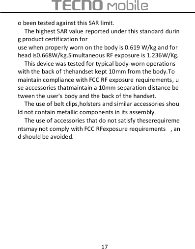  17 o been tested against this SAR limit. The highest SAR value reported under this standard during product certification for use when properly worn on the body is 0.619 W/kg and for head is0.668W/kg.Simultaneous RF exposure is 1.236W/Kg. This device was tested for typical body‐worn operations with the back of thehandset kept 10mm from the body.To maintain compliance with FCC RF exposure requirements, use accessories thatmaintain a 10mm separation distance between the user&apos;s body and the back of the handset. The use of belt clips,holsters and similar accessories should not contain metallic components in its assembly. The use of accessories that do not satisfy theserequirementsmay not comply with FCC RFexposure requirements  , and should be avoided.  