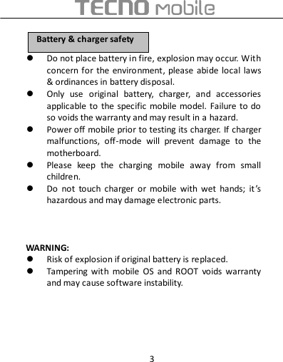  3  Do not place battery in fire, explosion may occur. With concern for the environment, please  abide local laws &amp; ordinances in battery disposal.  Only  use  original  battery,  charger,  and  accessories applicable  to the specific mobile model.  Failure to do so voids the warranty and may result in a hazard.  Power off mobile prior to testing its charger. If charger malfunctions,  off-mode  will  prevent  damage  to  the motherboard.  Please  keep  the  charging  mobile  away  from  small children.  Do  not  touch  charger  or  mobile  with  wet  hands;  it ’s hazardous and may damage electronic parts.      WARNING:  Risk of explosion if original battery is replaced.  Tampering  with  mobile  OS  and  ROOT  voids  warranty and may cause software instability.     BBaatttteerryy  &amp;&amp;  cchhaarrggeerr  ssaaffeettyy  
