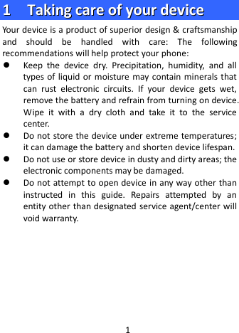  11    TTaakkiinngg  ccaarree  ooff  yyoouurr  ddeevviiccee  Your device is a product of superior design &amp; craftsmanship and should be handled with care: The following recommendations will help protect your phone:  Keep  the  device dry. Precipitation, humidity, and all types of liquid or moisture  may contain minerals that can  rust electronic circuits. If your device gets wet, remove the battery and refrain from turning on device. Wipe it with a  dry cloth and take it to the service center.  Do not store the device under extreme temperatures; it can damage the battery and shorten device lifespan.  Do not use or store device in dusty and dirty areas; the electronic components may be damaged.  Do not attempt to open device in any way other than instructed in this guide. Repairs attempted by an entity other than designated service agent/center will void warranty.       1 