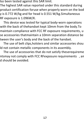  lso been tested against this SAR limit. The highest SAR value reported under this standard during product certification foruse when properly worn on the body is 0.772 W/kg and for head is 0.551 W/kg.Simultaneous  RF exposure is 1.096W/K. This device was tested for typical body-worn operations with the back of thehandset kept 10mm from the body.To maintain compliance with FCC RF exposure requirements, use accessories thatmaintain a 10mm separation distance between the user&apos;s body and the back of the handset. The use of belt clips,holsters and similar accessories should not contain metallic components in its assembly. The use of accessories that do not satisfy theserequirementsmay not comply with FCC RFexposure requirements  , and should be avoided.  17 
