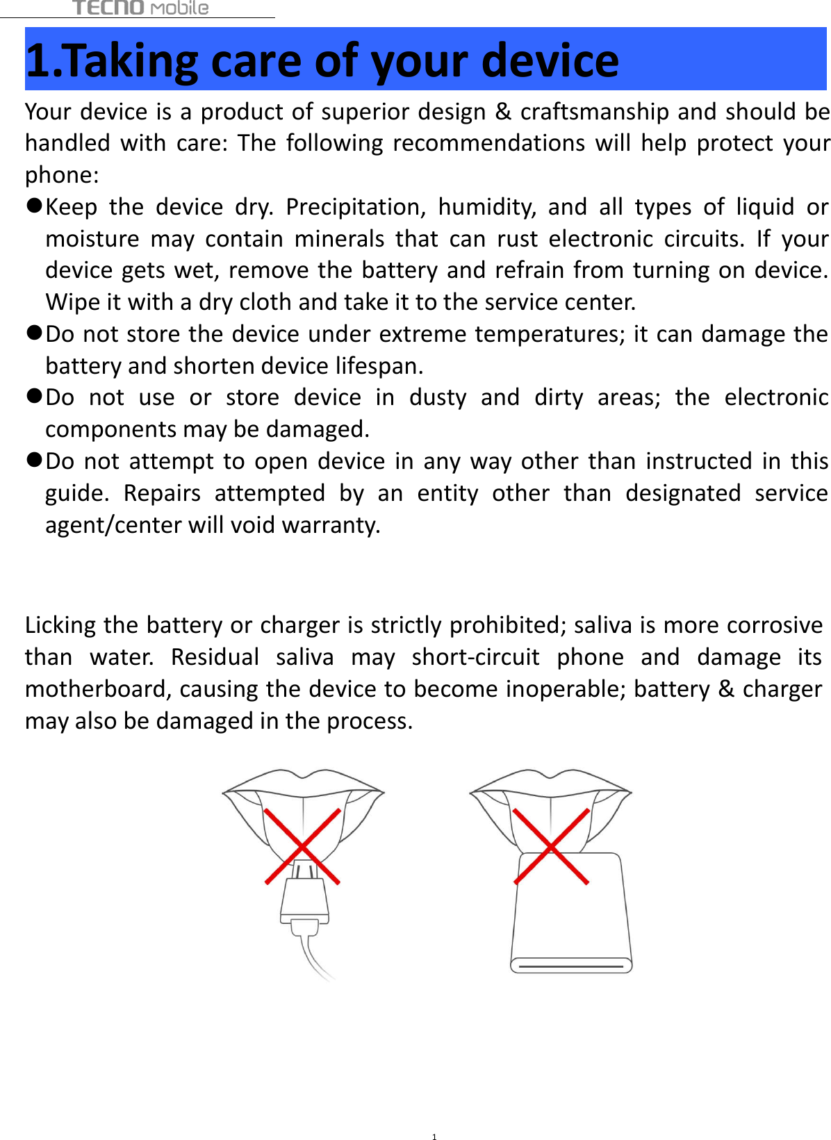 11.Taking care of your deviceYour device is a product of superior design &amp; craftsmanship and should behandled with care: The following recommendations will help protect yourphone:Keep the device dry. Precipitation, humidity, and all types of liquid ormoisture may contain minerals that can rust electronic circuits. If yourdevice gets wet, remove the battery and refrain from turning on device.Wipe it with a dry cloth and take it to the service center.Do not store the device under extreme temperatures; it can damage thebattery and shorten device lifespan.Do not use or store device in dusty and dirty areas; the electroniccomponents may be damaged.Do not attempt to open device in any way other than instructed in thisguide. Repairs attempted by an entity other than designated serviceagent/center will void warranty.Licking the battery or charger is strictly prohibited; saliva is more corrosivethan water. Residual saliva may short-circuit phone and damage itsmotherboard, causing the device to become inoperable; battery &amp; chargermay also be damaged in the process.