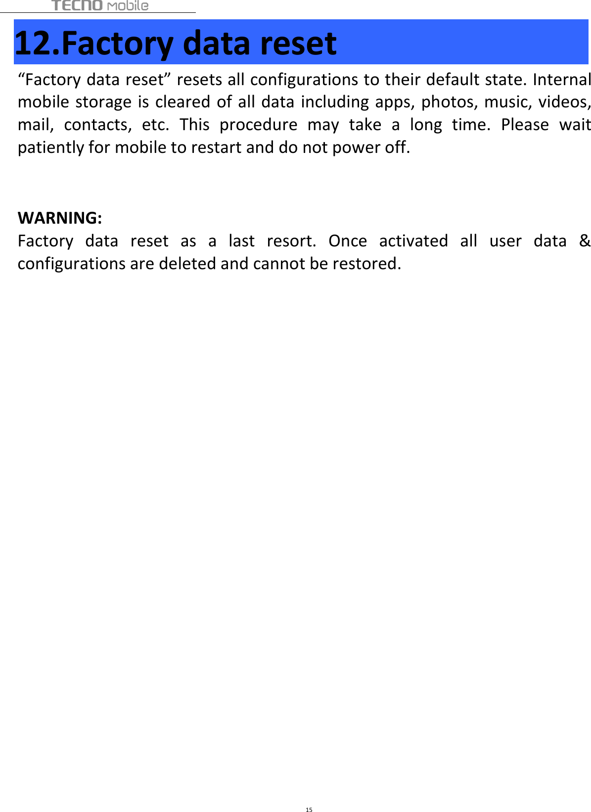 1512.Factory data reset“Factory data reset” resets all configurations to their default state. Internalmobile storage is cleared of all data including apps, photos, music, videos,mail, contacts, etc. This procedure may take a long time. Please waitpatiently for mobile to restart and do not power off.WARNING:Factory data reset as a last resort. Once activated all user data &amp;configurations are deleted and cannot be restored.