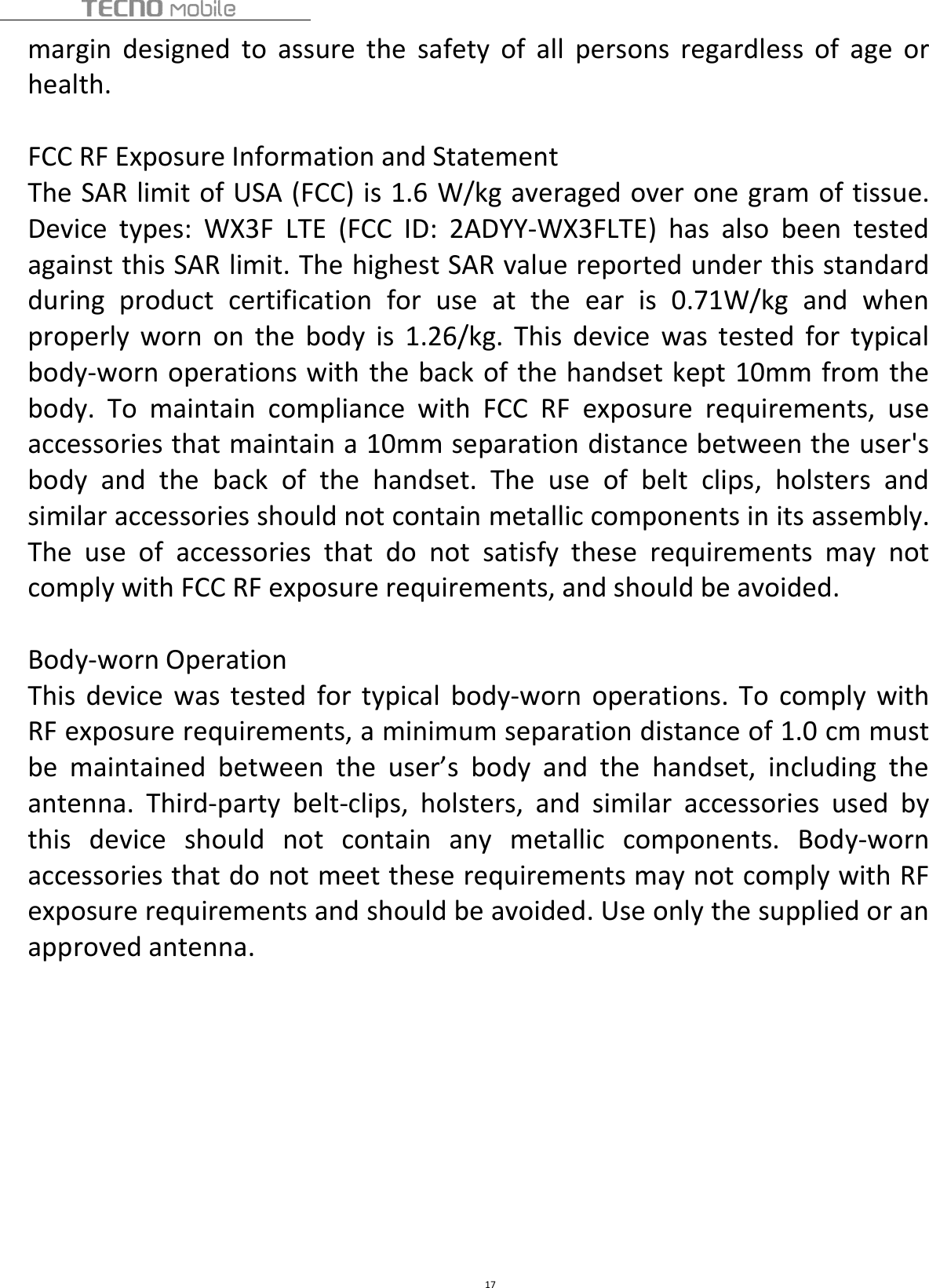 17margin designed to assure the safety of all persons regardless of age orhealth.FCC RF Exposure Information and StatementThe SAR limit of USA (FCC) is 1.6 W/kg averaged over one gram of tissue.Device types: WX3F LTE (FCC ID: 2ADYY-WX3FLTE) has also been testedagainst this SAR limit. The highest SAR value reported under this standardduring product certification for use at the ear is 0.71W/kg and whenproperly worn on the body is 1.26/kg. This device was tested for typicalbody-worn operations with the back of the handset kept 10mm from thebody. To maintain compliance with FCC RF exposure requirements, useaccessories that maintain a 10mm separation distance between the user&apos;sbody and the back of the handset. The use of belt clips, holsters andsimilar accessories should not contain metallic components in its assembly.The use of accessories that do not satisfy these requirements may notcomply with FCC RF exposure requirements, and should be avoided.Body-worn OperationThis device was tested for typical body-worn operations. To comply withRF exposure requirements, a minimum separation distance of 1.0 cm mustbe maintained between the user’s body and the handset, including theantenna. Third-party belt-clips, holsters, and similar accessories used bythis device should not contain any metallic components. Body-wornaccessories that do not meet these requirements may not comply with RFexposure requirements and should be avoided. Use only the supplied or anapproved antenna.