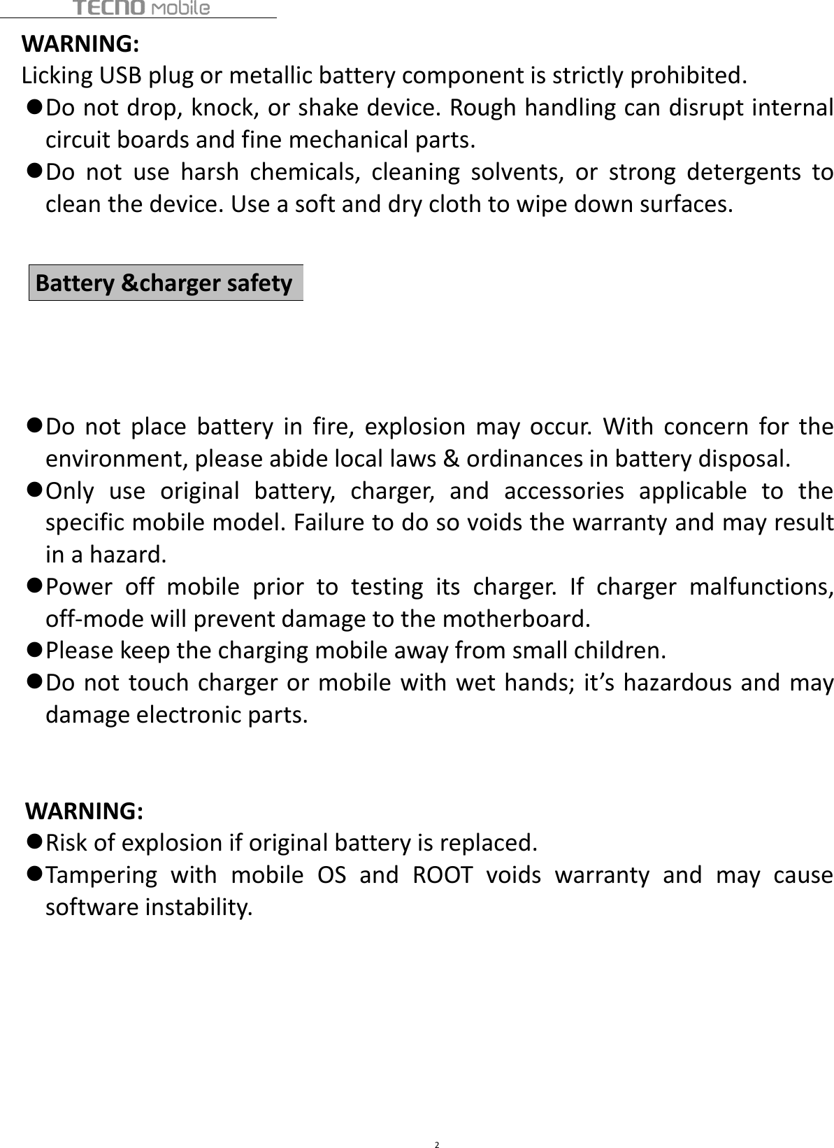 2WARNING:Licking USB plug or metallic battery component is strictly prohibited.Do not drop, knock, or shake device. Rough handling can disrupt internalcircuit boards and fine mechanical parts.Do not use harsh chemicals, cleaning solvents, or strong detergents toclean the device. Use a soft and dry cloth to wipe down surfaces.Do not place battery in fire, explosion may occur. With concern for theenvironment, please abide local laws &amp; ordinances in battery disposal.Only use original battery, charger, and accessories applicable to thespecific mobile model. Failure to do so voids the warranty and may resultin a hazard.Power off mobile prior to testing its charger. If charger malfunctions,off-mode will prevent damage to the motherboard.Please keep the charging mobile away from small children.Do not touch charger or mobile with wet hands; it’s hazardous and maydamage electronic parts.WARNING:Risk of explosion if original battery is replaced.Tampering with mobile OS and ROOT voids warranty and may causesoftware instability.Battery &amp;charger safety