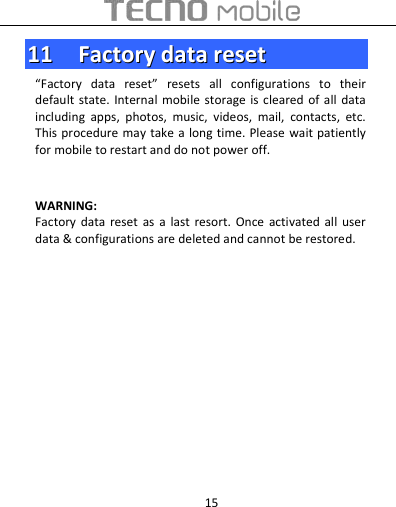  15 1111    FFaaccttoorryy  ddaattaa  rreesseett  “Factory  data  reset”  resets  all  configurations  to  their default state.  Internal mobile  storage is  cleared of all  data including  apps,  photos,  music,  videos,  mail,  contacts,  etc. This procedure may take a long time. Please wait patiently for mobile to restart and do not power off.   WARNING:   Factory  data  reset  as  a last  resort.  Once activated  all  user data &amp; configurations are deleted and cannot be restored.                 