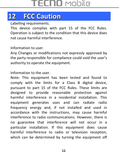  16 1122    FFCCCC  CCaauuttiioonn  Labelling requirements. This  device  complies  with  part  15  of  the  FCC  Rules. Operation is subject to the condition that this device does not cause harmful interference.      Information to user. Any Changes  or modifications  not expressly  approved  by the party responsible for compliance could void the user&apos;s authority to operate the equipment.    Information to the user. Note:  This  equipment  has  been  tested  and  found  to comply  with  the  limits  for  a  Class  B  digital  device, pursuant  to  part  15  of  the  FCC  Rules.  These  limits  are designed  to  provide  reasonable  protection  against harmful  interference  in  a  residential  installation.  This equipment  generates  uses  and  can  radiate  radio frequency  energy  and,  if  not  installed  and  used  in accordance  with  the  instructions,  may  cause  harmful interference  to  radio communications. However,  there is no  guarantee  that  interference  will  not  occur  in  a particular  installation.  If  this  equipment  does  cause harmful  interference  to  radio  or  television  reception, which  can  be  determined  by  turning  the  equipment  off 