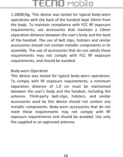  18 1.100W/kg. This  device  was tested  for  typical body-worn operations with the back of the handset kept 10mm from the body.  To maintain  compliance with  FCC  RF exposure requirements,  use  accessories  that  maintain  a  10mm separation distance between the user&apos;s body and the back of the handset. The use  of belt clips, holsters  and  similar accessories should not contain metallic components in its assembly. The use of accessories that do not satisfy these requirements  may  not  comply  with  FCC  RF  exposure requirements, and should be avoided.    Body-worn Operation This device  was tested  for typical  body-worn  operations. To  comply  with  RF  exposure  requirements,  a  minimum separation  distance  of  1.0  cm  must  be  maintained between  the  user’s  body  and  the  handset,  including  the antenna.  Third-party  belt-clips,  holsters,  and  similar accessories  used  by  this  device  should  not  contain  any metallic components. Body-worn accessories that  do not meet  these  requirements  may  not  comply  with  RF exposure  requirements and should  be  avoided.  Use  only the supplied or an approved antenna.  