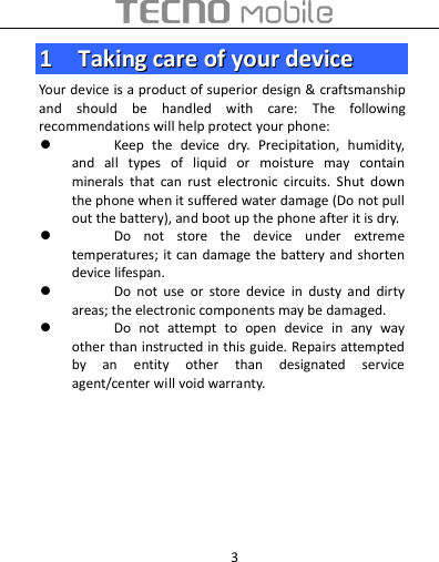  3 11    TTaakkiinngg  ccaarree  ooff  yyoouurr  ddeevviiccee  Your device is a product of superior design &amp; craftsmanship and  should  be  handled  with  care:  The  following recommendations will help protect your phone:  Keep  the  device  dry.  Precipitation,  humidity, and  all  types  of  liquid  or  moisture  may  contain minerals  that  can  rust  electronic  circuits.  Shut  down the phone when it suffered water damage (Do not pull out the battery), and boot up the phone after it is dry.  Do  not  store  the  device  under  extreme temperatures; it can  damage the  battery and  shorten device lifespan.  Do  not  use  or  store  device  in  dusty  and  dirty areas; the electronic components may be damaged.  Do  not  attempt  to  open  device  in  any  way other than instructed in this guide. Repairs attempted by  an  entity  other  than  designated  service agent/center will void warranty.        