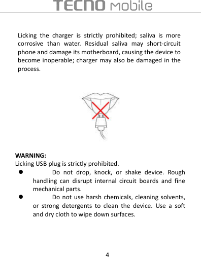  4  Licking  the  charger  is  strictly  prohibited;  saliva  is  more corrosive  than  water.  Residual  saliva  may  short-circuit phone and damage its motherboard, causing the device to become inoperable; charger may also be damaged in the process.  WARNING:   Licking USB plug is strictly prohibited.  Do  not  drop,  knock,  or  shake  device.  Rough handling  can  disrupt  internal  circuit  boards  and  fine mechanical parts.  Do not  use  harsh  chemicals, cleaning  solvents, or  strong  detergents  to  clean  the  device.  Use  a  soft and dry cloth to wipe down surfaces.   