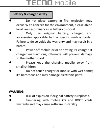  5  Do  not  place  battery  in  fire,  explosion  may occur. With concern for the environment, please abide local laws &amp; ordinances in battery disposal.  Only  use  original  battery,  charger,  and accessories  applicable  to  the  specific  mobile  model. Failure to do so voids the warranty and may result in a hazard.  Power off mobile  prior to testing its  charger. If charger  malfunctions,  off-mode  will  prevent  damage to the motherboard.  Please  keep  the  charging  mobile  away  from small children.  Do not touch charger or mobile with wet hands; it’s hazardous and may damage electronic parts.      WARNING:  Risk of explosion if original battery is replaced.  Tampering  with  mobile  OS  and  ROOT  voids warranty and may cause software instability.    BBaatttteerryy  &amp;&amp;  cchhaarrggeerr  ssaaffeettyy  