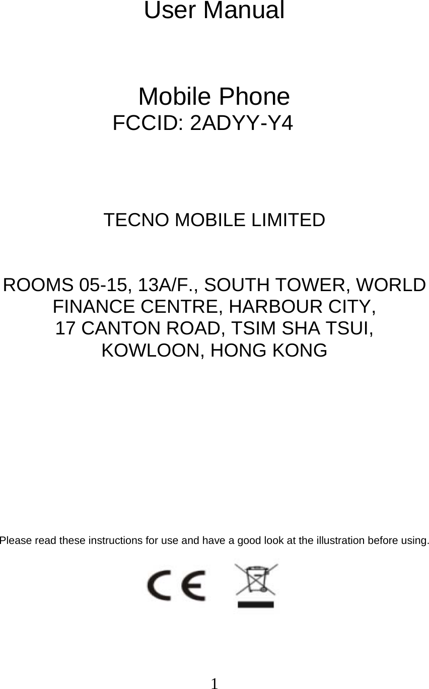  1 User Manual   Mobile Phone FCCID: 2ADYY-Y4    TECNO MOBILE LIMITED  ROOMS 05-15, 13A/F., SOUTH TOWER, WORLD FINANCE CENTRE, HARBOUR CITY,   17 CANTON ROAD, TSIM SHA TSUI,   KOWLOON, HONG KONG         Please read these instructions for use and have a good look at the illustration before using.  
