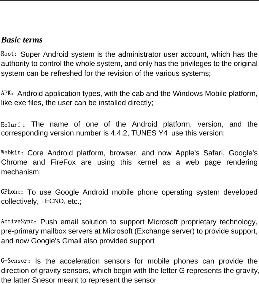  Basic terms   Root：Super Android system is the administrator user account, which has the authority to control the whole system, and only has the privileges to the original system can be refreshed for the revision of the various systems;   APK：Android application types, with the cab and the Windows Mobile platform, like exe files, the user can be installed directly;   Eclari ： The name of one of the Android platform, version, and the corresponding version number is 4.4.2, TUNES Y4 use this version;  Webkit：Core Android platform, browser, and now Apple&apos;s Safari, Google&apos;s Chrome and FireFox are using this kernel as a web page rendering mechanism;   GPhone：To use Google Android mobile phone operating system developed collectively, TECNO, etc.;   ActiveSync：Push email solution to support Microsoft proprietary technology, pre-primary mailbox servers at Microsoft (Exchange server) to provide support, and now Google&apos;s Gmail also provided support   G-Sensor：Is the acceleration sensors for mobile phones can provide the direction of gravity sensors, which begin with the letter G represents the gravity, the latter Snesor meant to represent the sensor                 
