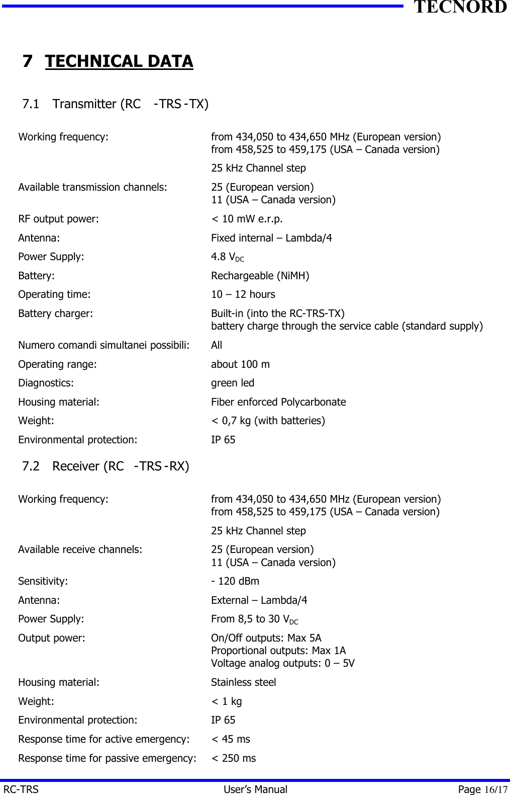 TECNORD RC-TRS User&rsquo;s Manual Page 16/17 7 TECHNICAL DATA 7.1  Transmitter (RC -TRS -TX)  Working frequency: from 434,050 to 434,650 MHz (European version) from 458,525 to 459,175 (USA &ndash; Canada version)  25 kHz Channel step Available transmission channels: 25 (European version) 11 (USA &ndash; Canada version) RF output power: < 10 mW e.r.p. Antenna: Fixed internal &ndash; Lambda/4 Power Supply: 4.8 VDC Battery: Rechargeable (NiMH) Operating time: 10 &ndash; 12 hours Battery charger: Built-in (into the RC-TRS-TX) battery charge through the service cable (standard supply) Numero comandi simultanei possibili: All Operating range: about 100 m Diagnostics: green led Housing material: Fiber enforced Polycarbonate Weight: < 0,7 kg (with batteries) Environmental protection: IP 65 7.2  Receiver (RC -TRS -RX)  Working frequency: from 434,050 to 434,650 MHz (European version) from 458,525 to 459,175 (USA &ndash; Canada version)  25 kHz Channel step Available receive channels: 25 (European version) 11 (USA &ndash; Canada version) Sensitivity: - 120 dBm Antenna: External &ndash; Lambda/4 Power Supply: From 8,5 to 30 VDC  Output power: On/Off outputs: Max 5A Proportional outputs: Max 1A Voltage analog outputs: 0 &ndash; 5V Housing material: Stainless steel Weight: < 1 kg Environmental protection: IP 65 Response time for active emergency: < 45 ms Response time for passive emergency: < 250 ms 