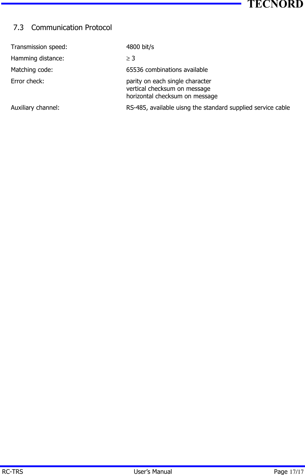 TECNORD RC-TRS User&rsquo;s Manual Page 17/17 7.3  Communication Protocol  Transmission speed: 4800 bit/s Hamming distance: &ge; 3 Matching code: 65536 combinations available Error check: parity on each single character  vertical checksum on message horizontal checksum on message Auxiliary channel: RS-485, available uisng the standard supplied service cable  
