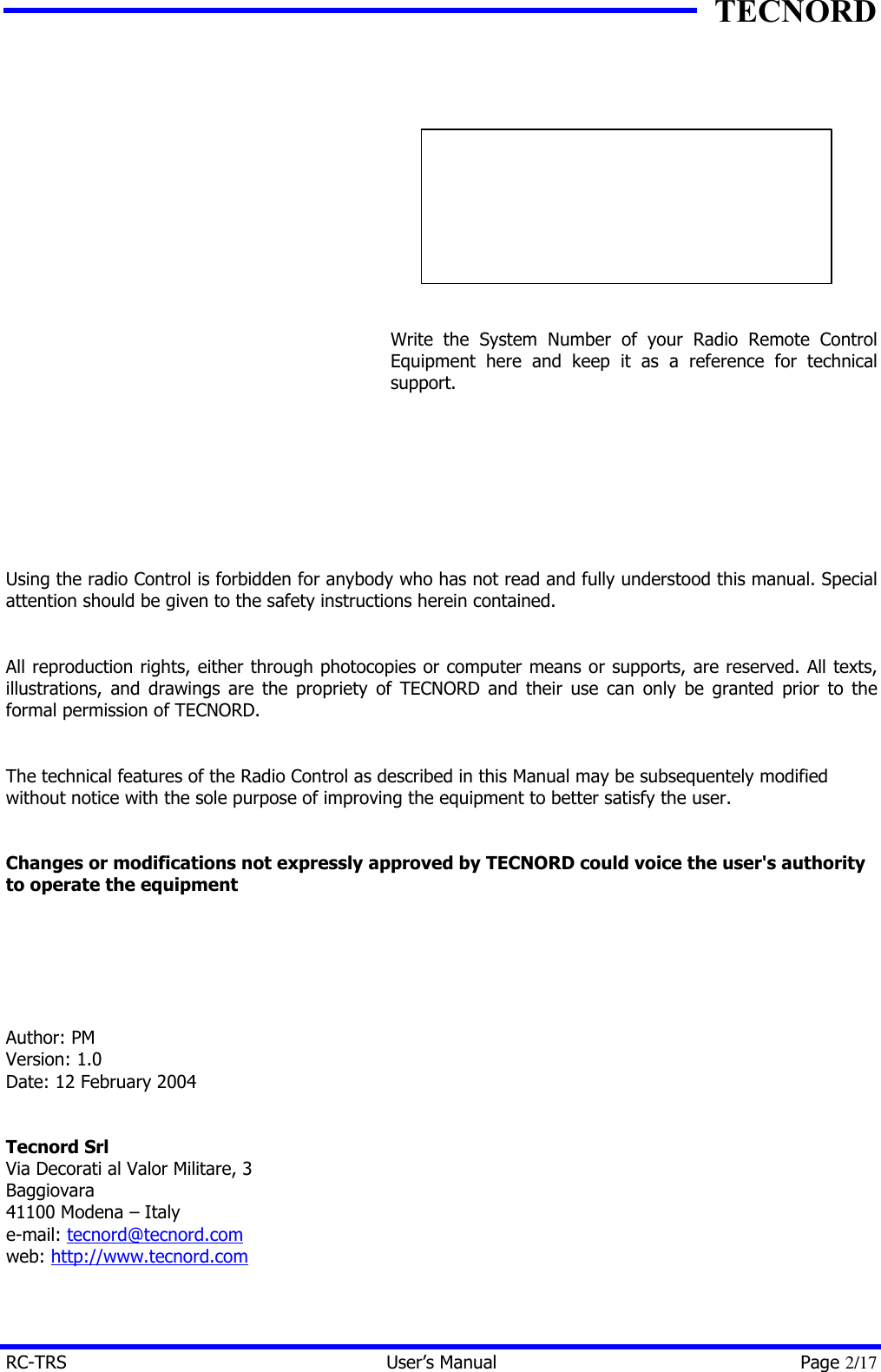 TECNORD RC-TRS User&rsquo;s Manual Page 2/17              Write the System Number of your Radio Remote Control Equipment here and keep it as a reference for technical support.         Using the radio Control is forbidden for anybody who has not read and fully understood this manual. Special attention should be given to the safety instructions herein contained.   All reproduction rights, either through photocopies or computer means or supports, are reserved. All texts, illustrations, and drawings are the propriety of TECNORD and their use can only be granted prior to the formal permission of TECNORD.   The technical features of the Radio Control as described in this Manual may be subsequentely modified without notice with the sole purpose of improving the equipment to better satisfy the user.   Changes or modifications not expressly approved by TECNORD could voice the user's authority to operate the equipment       Author: PM Version: 1.0 Date: 12 February 2004   Tecnord Srl Via Decorati al Valor Militare, 3 Baggiovara 41100 Modena &ndash; Italy e-mail: tecnord@tecnord.com web: http://www.tecnord.com  