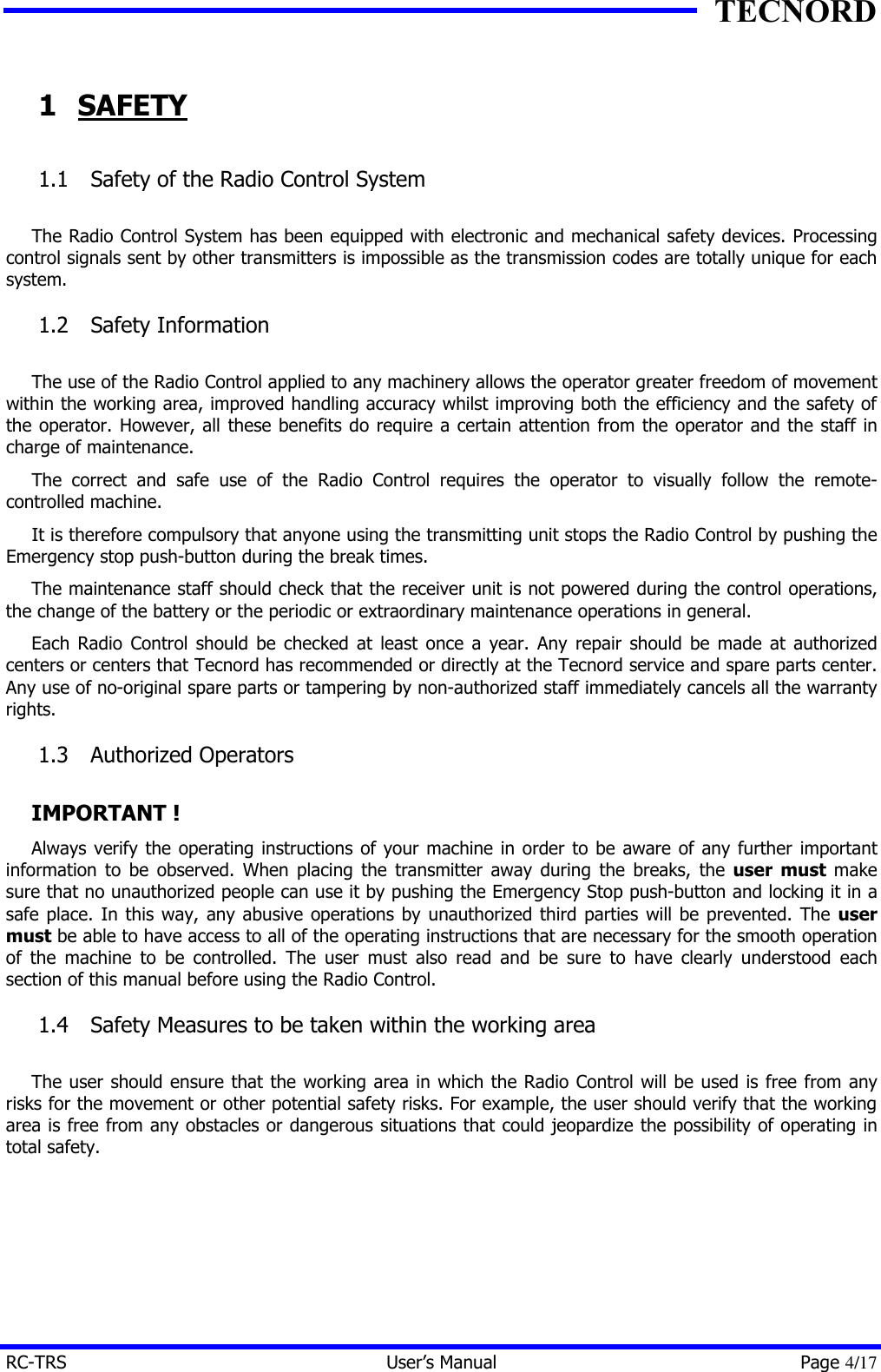 TECNORD RC-TRS User&rsquo;s Manual Page 4/17 1 SAFETY 1.1  Safety of the Radio Control System  The Radio Control System has been equipped with electronic and mechanical safety devices. Processing control signals sent by other transmitters is impossible as the transmission codes are totally unique for each system. 1.2  Safety Information  The use of the Radio Control applied to any machinery allows the operator greater freedom of movement within the working area, improved handling accuracy whilst improving both the efficiency and the safety of the operator. However, all these benefits do require a certain attention from the operator and the staff in charge of maintenance. The correct and safe use of the Radio Control requires the operator to visually follow the remote-controlled machine. It is therefore compulsory that anyone using the transmitting unit stops the Radio Control by pushing the Emergency stop push-button during the break times. The maintenance staff should check that the receiver unit is not powered during the control operations, the change of the battery or the periodic or extraordinary maintenance operations in general. Each Radio Control should be checked at least once a year. Any repair should be made at authorized centers or centers that Tecnord has recommended or directly at the Tecnord service and spare parts center. Any use of no-original spare parts or tampering by non-authorized staff immediately cancels all the warranty rights. 1.3  Authorized Operators  IMPORTANT ! Always verify the operating instructions of your machine in order to be aware of any further important information to be observed. When placing the transmitter away during the breaks, the user must make sure that no unauthorized people can use it by pushing the Emergency Stop push-button and locking it in a safe place. In this way, any abusive operations by unauthorized third parties will be prevented. The user must be able to have access to all of the operating instructions that are necessary for the smooth operation of the machine to be controlled. The user must also read and be sure to have clearly understood each section of this manual before using the Radio Control. 1.4  Safety Measures to be taken within the working area  The user should ensure that the working area in which the Radio Control will be used is free from any risks for the movement or other potential safety risks. For example, the user should verify that the working area is free from any obstacles or dangerous situations that could jeopardize the possibility of operating in total safety. 