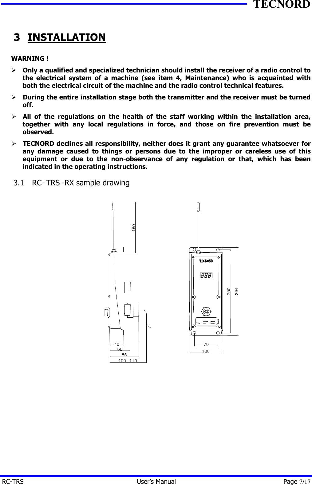 TECNORD RC-TRS User&rsquo;s Manual Page 7/17 3 INSTALLATION WARNING ! &Oslash; Only a qualified and specialized technician should install the receiver of a radio control to the electrical system of a machine (see item 4, Maintenance) who is acquainted with both the electrical circuit of the machine and the radio control technical features. &Oslash; During the entire installation stage both the transmitter and the receiver must be turned off.  &Oslash; All of the regulations on the health of the staff working within the installation area, together with any local regulations in force, and those on fire prevention must be observed. &Oslash; TECNORD declines all responsibility, neither does it grant any guarantee whatsoever for any damage caused to things or persons due to the improper or careless use of this equipment or due to the non-observance of any regulation or that, which has been indicated in the operating instructions. 3.1  RC -TRS -RX sample drawing   