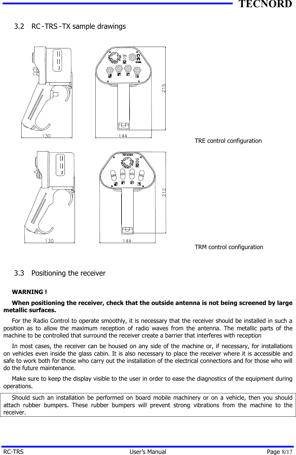 TECNORD RC-TRS User&rsquo;s Manual Page 8/17 3.2  RC -TRS -TX sample drawings      TRE control configuration  TRM control configuration  3.3  Positioning the receiver  WARNING ! When positioning the receiver, check that the outside antenna is not being screened by large metallic surfaces. For the Radio Control to operate smoothly, it is necessary that the receiver should be installed in such a position as to allow the maximum reception of radio waves from the antenna. The metallic parts of the machine to be controlled that surround the receiver create a barrier that interferes with reception In most cases, the receiver can be housed on any side of the machine or, if necessary, for installations on vehicles even inside the glass cabin. It is also necessary to place the receiver where it is accessible and safe to work both for those who carry out the installation of the electrical connections and for those who will do the future maintenance. Make sure to keep the display visible to the user in order to ease the diagnostics of the equipment during operations. Should such an installation be performed on board mobile machinery or on a vehicle, then you should attach rubber bumpers. These rubber bumpers will prevent strong vibrations from the machine to the receiver. 