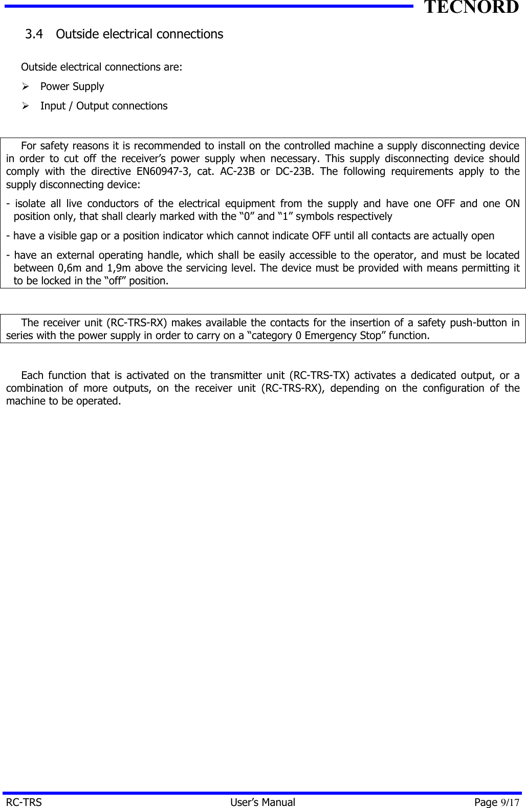 TECNORD RC-TRS User&rsquo;s Manual Page 9/17 3.4  Outside electrical connections  Outside electrical connections are: &Oslash; Power Supply &Oslash; Input / Output connections  For safety reasons it is recommended to install on the controlled machine a supply disconnecting device in order to cut off the receiver&rsquo;s power supply when necessary. This supply disconnecting device should comply with the directive EN60947-3, cat. AC-23B or DC-23B. The following requirements apply to the supply disconnecting device: - isolate all live conductors of the electrical equipment from the supply and have one OFF and one ON position only, that shall clearly marked with the &ldquo;0&rdquo; and &ldquo;1&rdquo; symbols respectively - have a visible gap or a position indicator which cannot indicate OFF until all contacts are actually open - have an external operating handle, which shall be easily accessible to the operator, and must be located between 0,6m and 1,9m above the servicing level. The device must be provided with means permitting it to be locked in the &ldquo;off&rdquo; position.  The receiver unit (RC-TRS-RX) makes available the contacts for the insertion of a safety push-button in series with the power supply in order to carry on a &ldquo;category 0 Emergency Stop&rdquo; function.  Each function that is activated on the transmitter unit (RC-TRS-TX) activates a dedicated output, or a combination of more outputs, on the receiver unit (RC-TRS-RX), depending on the configuration of the machine to be operated. 