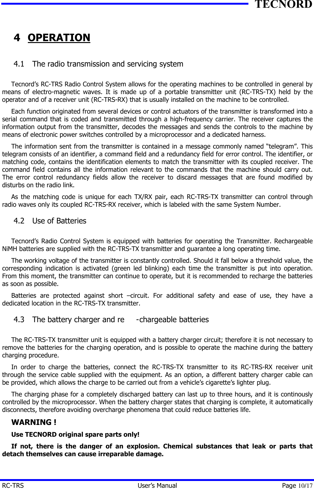 TECNORD RC-TRS User&rsquo;s Manual Page 10/17 4 OPERATION 4.1  The radio transmission and servicing system  Tecnord&rsquo;s RC-TRS Radio Control System allows for the operating machines to be controlled in general by means of electro-magnetic waves. It is made up of a portable transmitter unit (RC-TRS-TX) held by the operator and of a receiver unit (RC-TRS-RX) that is usually installed on the machine to be controlled. Each function originated from several devices or control actuators of the transmitter is transformed into a serial command that is coded and transmitted through a high-frequency carrier. The receiver captures the information output from the transmitter, decodes the messages and sends the controls to the machine by means of electronic power switches controlled by a microprocessor and a dedicated harness. The information sent from the transmitter is contained in a message commonly named &ldquo;telegram&rdquo;. This telegram consists of an identifier, a command field and a redundancy field for error control. The identifier, or matching code, contains the identification elements to match the transmitter with its coupled receiver. The command field contains all the information relevant to the commands that the machine should carry out. The error control redundancy fields allow the receiver to discard messages that are found modified by disturbs on the radio link. As the matching code is unique for each TX/RX pair, each RC-TRS-TX transmitter can control through radio waves only its coupled RC-TRS-RX receiver, which is labeled with the same System Number. 4.2  Use of Batteries  Tecnord&rsquo;s Radio Control System is equipped with batteries for operating the Transmitter. Rechargeable NiMH batteries are supplied with the RC-TRS-TX transmitter and guarantee a long operating time. The working voltage of the transmitter is constantly controlled. Should it fall below a threshold value, the corresponding indication is activated (green led blinking) each time the transmitter is put into operation. From this moment, the transmitter can continue to operate, but it is recommended to recharge the batteries as soon as possible. Batteries are protected against short &ndash;circuit. For additional safety and ease of use, they have a dedicated location in the RC-TRS-TX transmitter. 4.3  The battery charger and re -chargeable batteries  The RC-TRS-TX transmitter unit is equipped with a battery charger circuit; therefore it is not necessary to remove the batteries for the charging operation, and is possible to operate the machine during the battery charging procedure. In order to charge the batteries, connect the RC-TRS-TX transmitter to its RC-TRS-RX receiver unit through the service cable supplied with the equipment. As an option, a different battery charger cable can be provided, which allows the charge to be carried out from a vehicle&rsquo;s cigarette&rsquo;s lighter plug. The charging phase for a completely discharged battery can last up to three hours, and it is continously controlled by the microprocessor. When the battery charger states that charging is complete, it automatically disconnects, therefore avoiding overcharge phenomena that could reduce batteries life. WARNING ! Use TECNORD original spare parts only! If not, there is the danger of an explosion. Chemical substances that leak or parts that detach themselves can cause irreparable damage. 